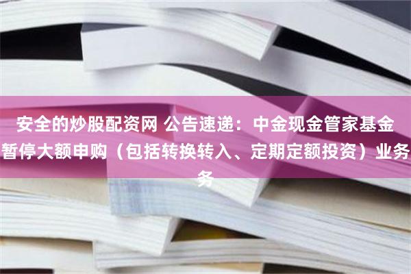 安全的炒股配资网 公告速递：中金现金管家基金暂停大额申购（包括转换转入、定期定额投资）业务