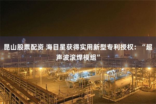 昆山股票配资 海目星获得实用新型专利授权：“超声波滚焊模组”