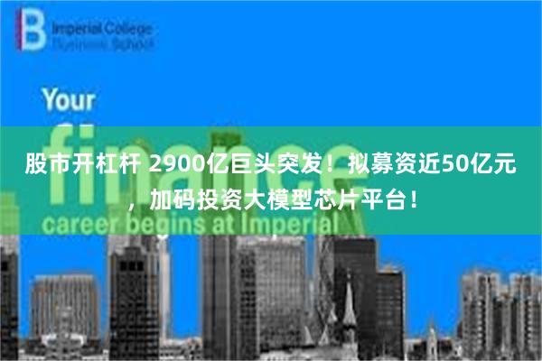 股市开杠杆 2900亿巨头突发！拟募资近50亿元，加码投资大模型芯片平台！