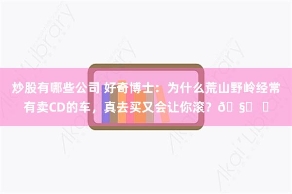 炒股有哪些公司 好奇博士：为什么荒山野岭经常有卖CD的车，真去买又会让你滚？🧐 ​