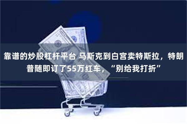 靠谱的炒股杠杆平台 马斯克到白宫卖特斯拉，特朗普随即订了55万红车，“别给我打折”