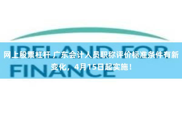 网上股票杠杆 广东会计人员职称评价标准条件有新变化，4月15日起实施！