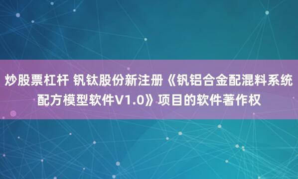 炒股票杠杆 钒钛股份新注册《钒铝合金配混料系统配方模型软件V1.0》项目的软件著作权