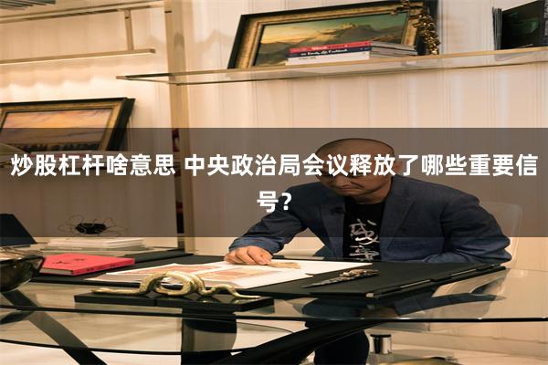 炒股杠杆啥意思 中央政治局会议释放了哪些重要信号？