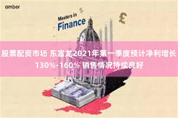 股票配资市场 东富龙2021年第一季度预计净利增长130%-160% 销售情况持续良好