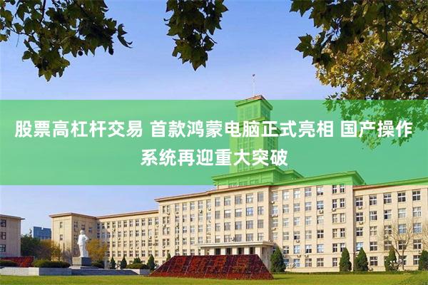 股票高杠杆交易 首款鸿蒙电脑正式亮相 国产操作系统再迎重大突破