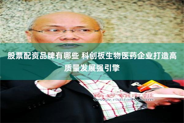 股票配资品牌有哪些 科创板生物医药企业打造高质量发展强引擎