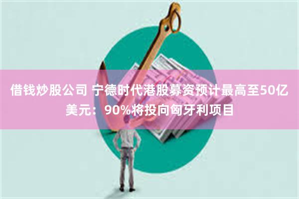 借钱炒股公司 宁德时代港股募资预计最高至50亿美元：90%将投向匈牙利项目