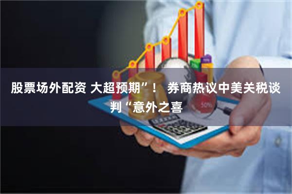 股票场外配资 大超预期”！ 券商热议中美关税谈判“意外之喜