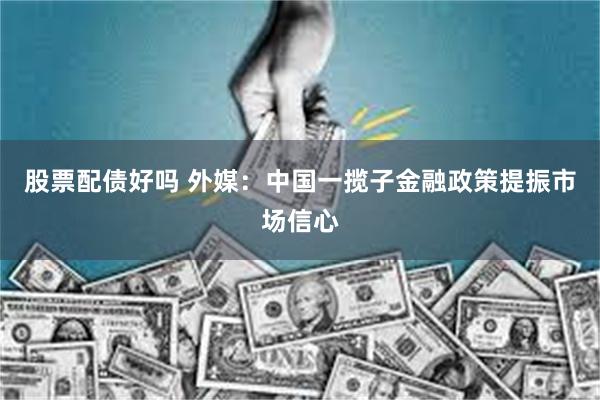 股票配债好吗 外媒：中国一揽子金融政策提振市场信心
