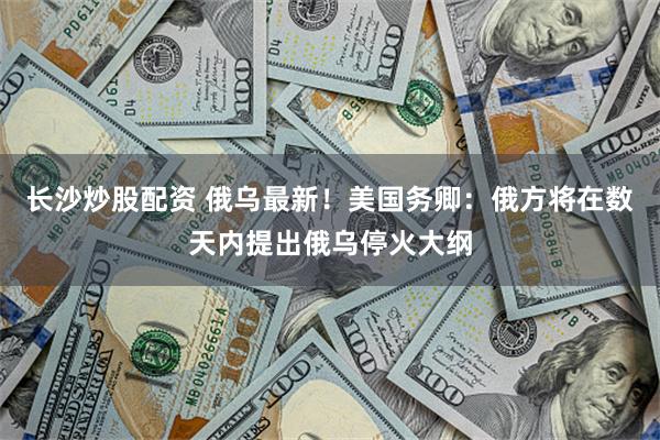长沙炒股配资 俄乌最新！美国务卿：俄方将在数天内提出俄乌停火大纲