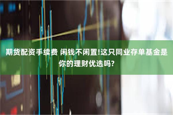 期货配资手续费 闲钱不闲置!这只同业存单基金是你的理财优选吗?