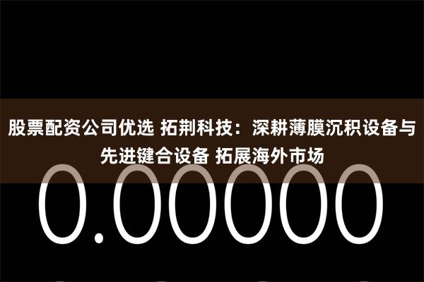 股票配资公司优选 拓荆科技：深耕薄膜沉积设备与先进键合设备 拓展海外市场