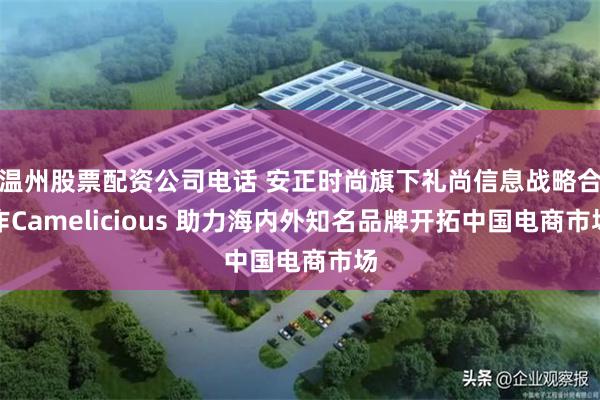 温州股票配资公司电话 安正时尚旗下礼尚信息战略合作Camelicious 助力海内外知名品牌开拓中国电商市场