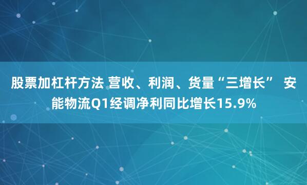 股票加杠杆方法 营收、利润、货量“三增长”  安能物流Q1经调净利同比增长15.9%