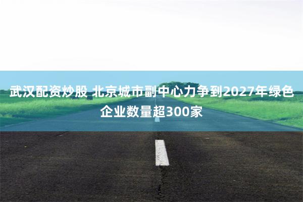武汉配资炒股 北京城市副中心力争到2027年绿色企业数量超300家