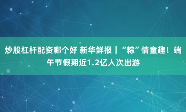 炒股杠杆配资哪个好 新华鲜报｜“粽”情童趣！端午节假期近1.2亿人次出游