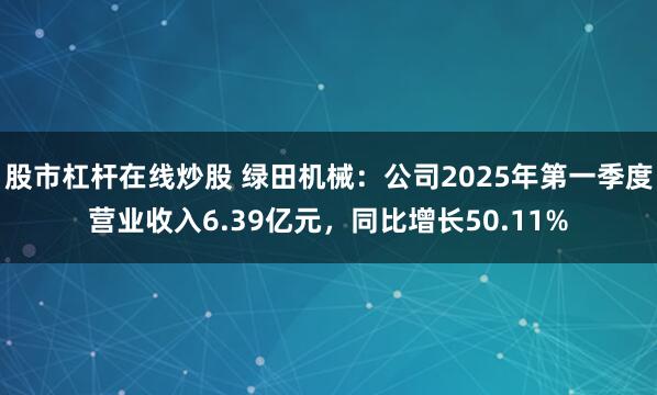 股市杠杆在线炒股 绿田机械：公司2025年第一季度营业收入6.39亿元，同比增长50.11%
