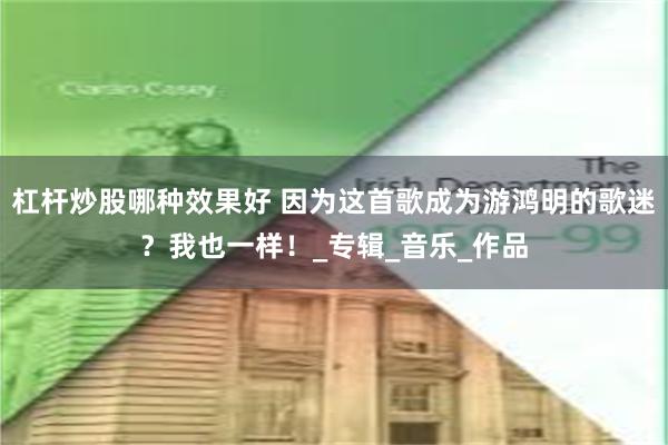 杠杆炒股哪种效果好 因为这首歌成为游鸿明的歌迷？我也一样！_专辑_音乐_作品