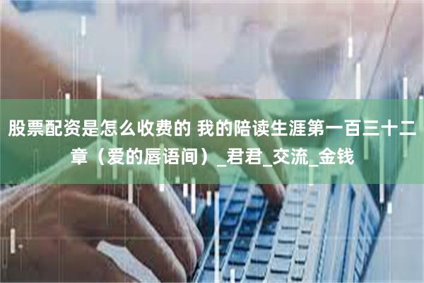 股票配资是怎么收费的 我的陪读生涯第一百三十二章（爱的唇语间）_君君_交流_金钱