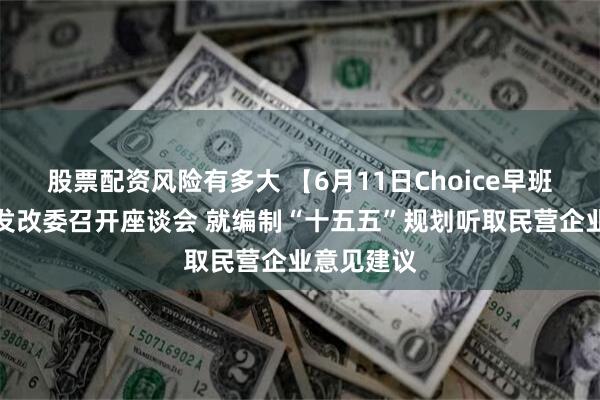 股票配资风险有多大 【6月11日Choice早班车】国家发改委召开座谈会 就编制“十五五”规划听取民营企业意见建议