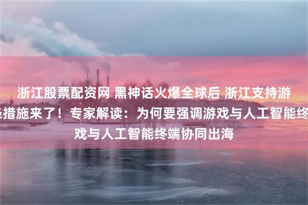 浙江股票配资网 黑神话火爆全球后 浙江支持游戏出海20条措施来了！专家解读：为何要强调游戏与人工智能终端协同出海
