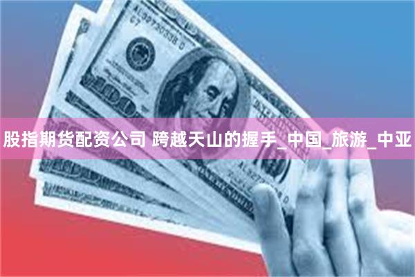 股指期货配资公司 跨越天山的握手_中国_旅游_中亚
