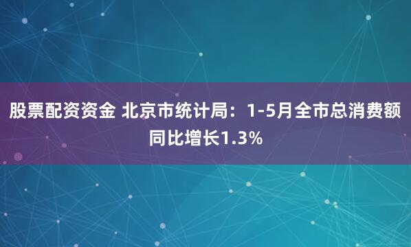 股票配资资金 北京市统计局：1-5月全市总消费额同比增长1.3%