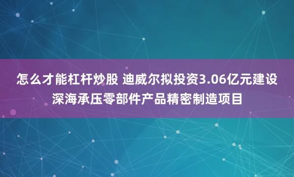 怎么才能杠杆炒股 迪威尔拟投资3.06亿元建设深海承压零部件产品精密制造项目
