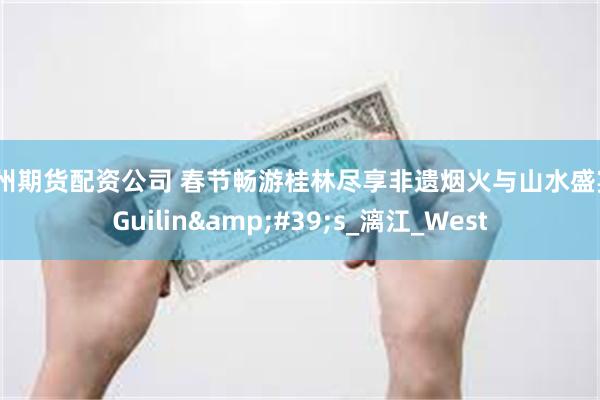 杭州期货配资公司 春节畅游桂林尽享非遗烟火与山水盛宴_Guilin&#39;s_漓江_West