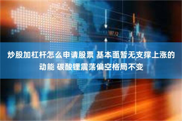 炒股加杠杆怎么申请股票 基本面暂无支撑上涨的动能 碳酸锂震荡偏空格局不变