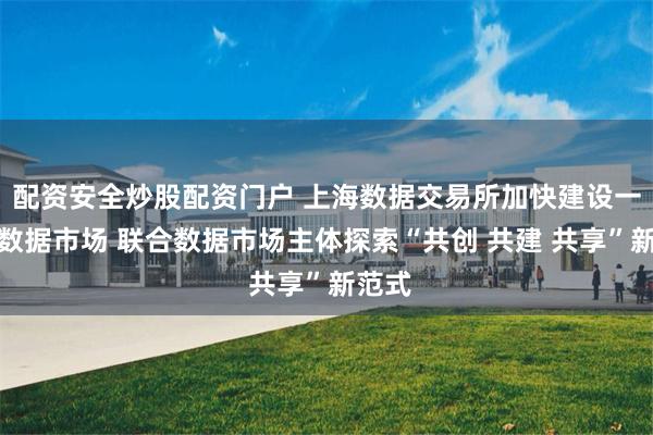 配资安全炒股配资门户 上海数据交易所加快建设一体化数据市场 联合数据市场主体探索“共创 共建 共享”新范式