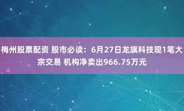 梅州股票配资 股市必读：6月27日龙旗科技现1笔大宗交易 机构净卖出966.75万元