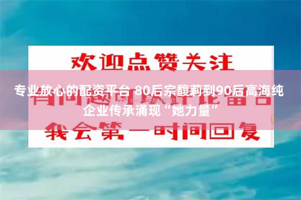 专业放心的配资平台 80后宗馥莉到90后高海纯 企业传承涌现“她力量”