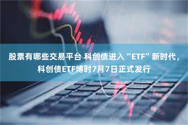 股票有哪些交易平台 科创债进入“ETF”新时代，科创债ETF博时7月7日正式发行